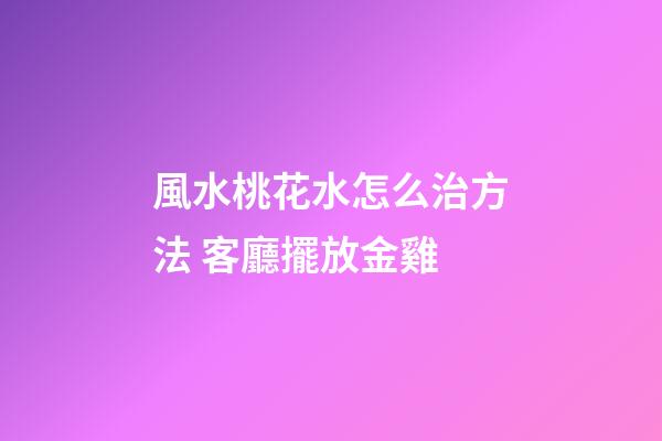 風水桃花水怎么治方法 客廳擺放金雞